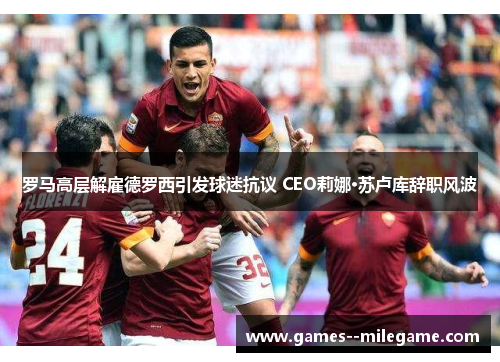 罗马高层解雇德罗西引发球迷抗议 CEO莉娜·苏卢库辞职风波